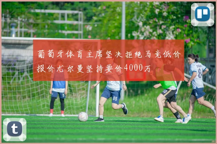 葡萄牙体育主席坚决拒绝马竞低价报价尤尔曼坚持要价4000万