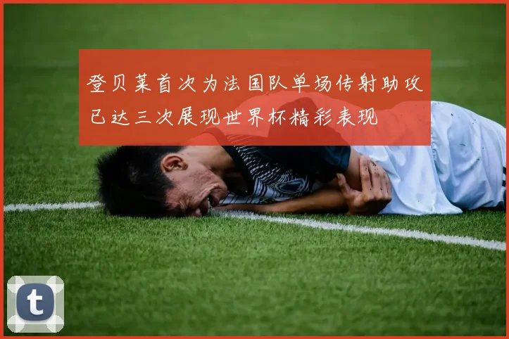 登贝莱首次为法国队单场传射助攻已达三次展现世界杯精彩表现