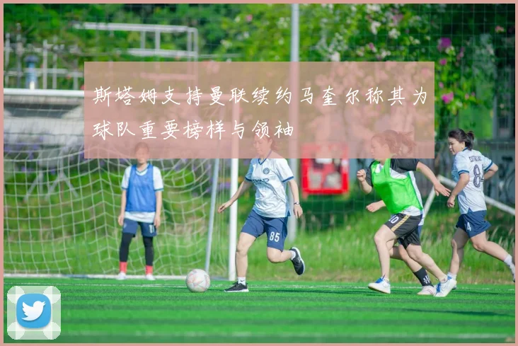 斯塔姆支持曼联续约马奎尔称其为球队重要榜样与领袖