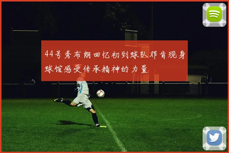 44号秀布朗回忆初到球队邓肯现身球馆感受传承精神的力量