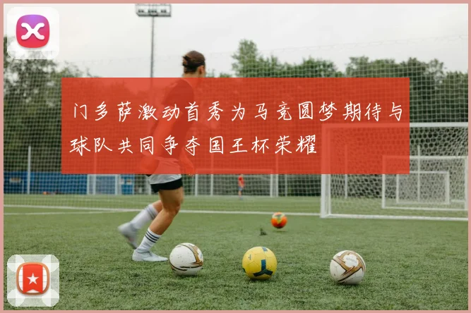 门多萨激动首秀为马竞圆梦期待与球队共同争夺国王杯荣耀
