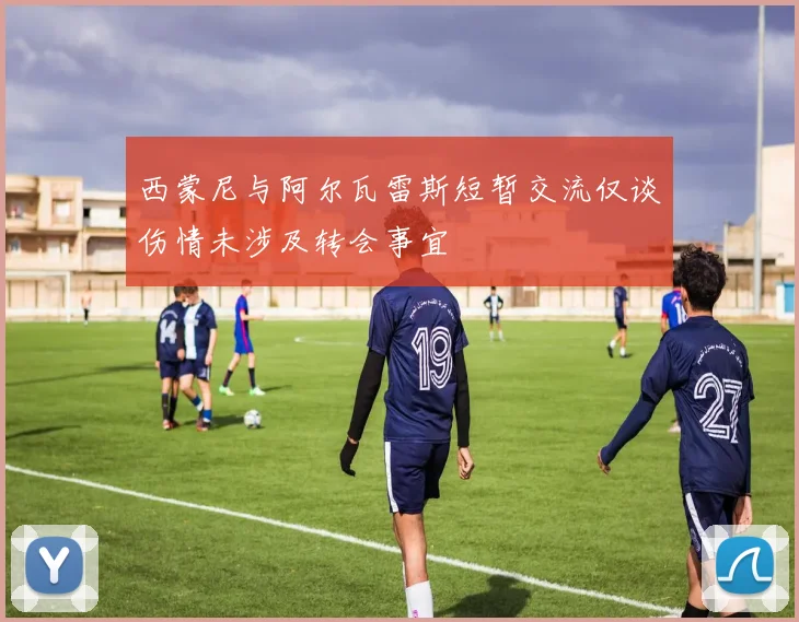 西蒙尼与阿尔瓦雷斯短暂交流仅谈伤情未涉及转会事宜