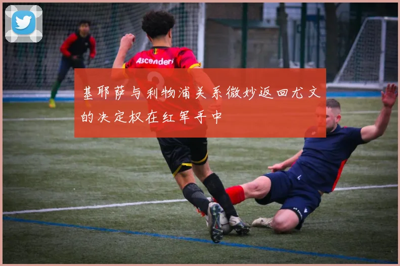 基耶萨与利物浦关系微妙返回尤文的决定权在红军手中