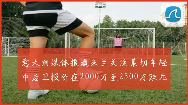 意大利媒体报道米兰关注莱切年轻中后卫报价在2000万至2500万欧元之间