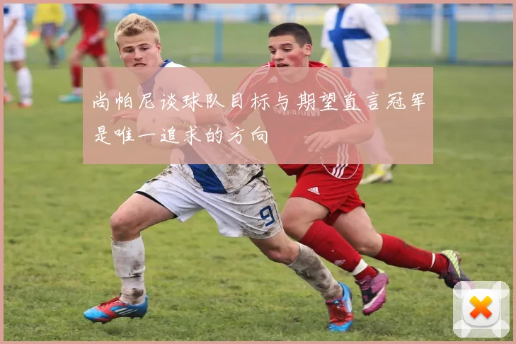 尚帕尼谈球队目标与期望直言冠军是唯一追求的方向