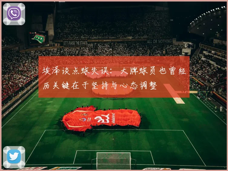 埃泽谈点球失误：大牌球员也曾经历关键在于坚持与心态调整