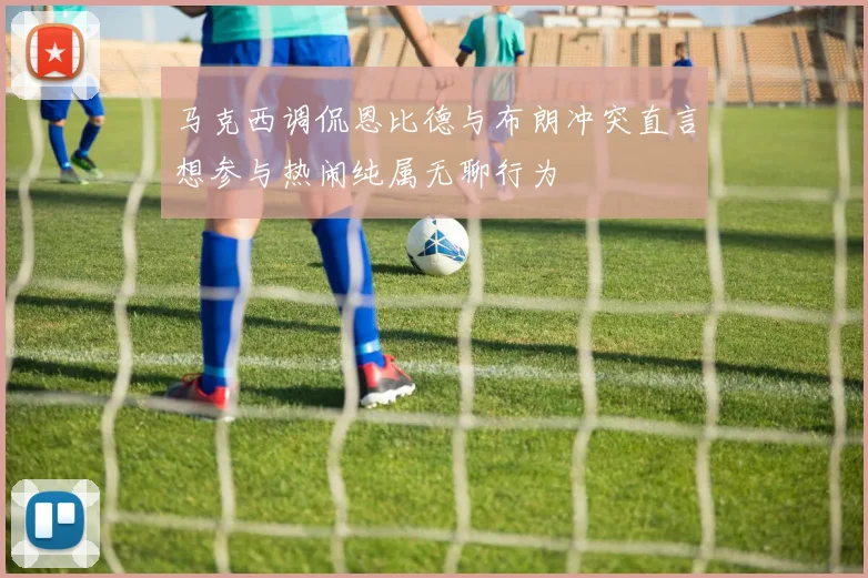 马克西调侃恩比德与布朗冲突直言想参与热闹纯属无聊行为