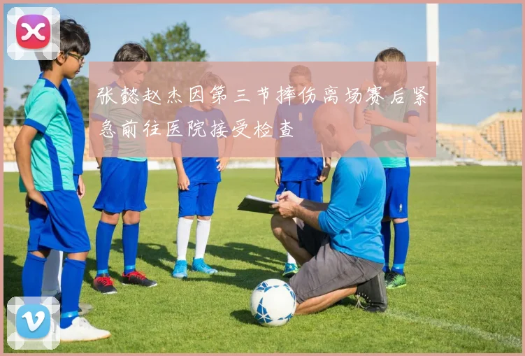 张懿赵杰因第三节摔伤离场赛后紧急前往医院接受检查