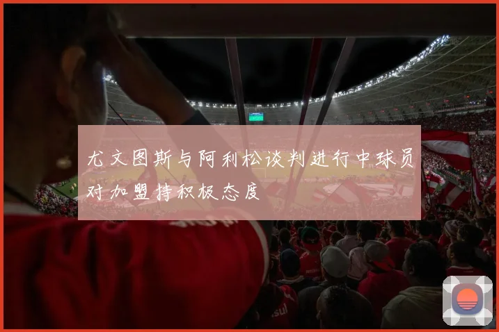 尤文图斯与阿利松谈判进行中球员对加盟持积极态度