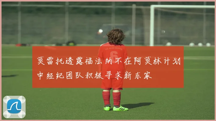 莫雷托透露福法纳不在阿莫林计划中经纪团队积极寻求新东家