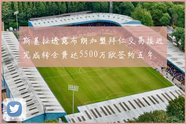 斯基拉透露布朗加盟拜仁交易接近完成转会费达5500万欧签约五年