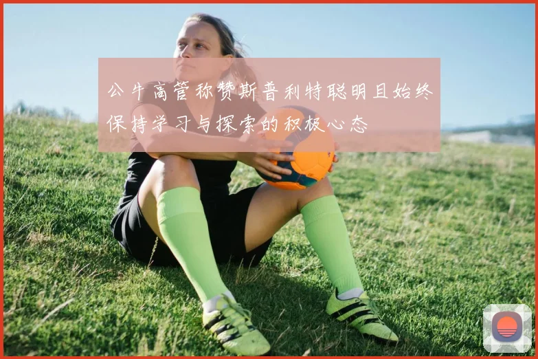 公牛高管称赞斯普利特聪明且始终保持学习与探索的积极心态