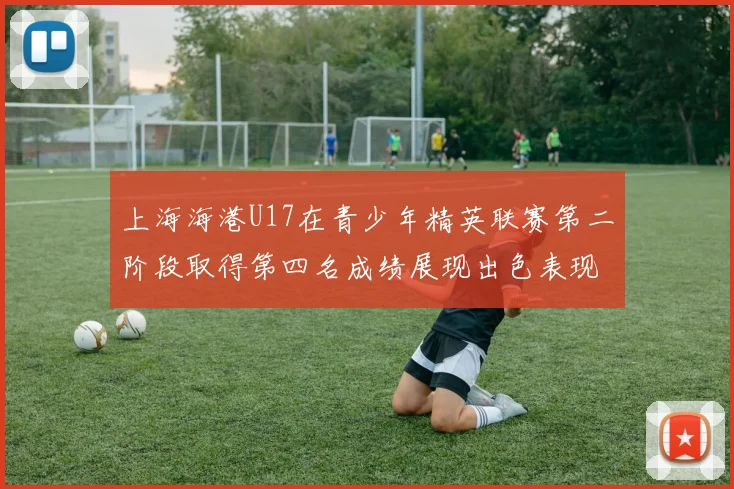 上海海港U17在青少年精英联赛第二阶段取得第四名成绩展现出色表现