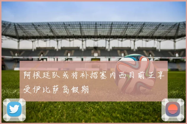 阿根廷队或将补招塞内西目前正享受伊比萨岛假期