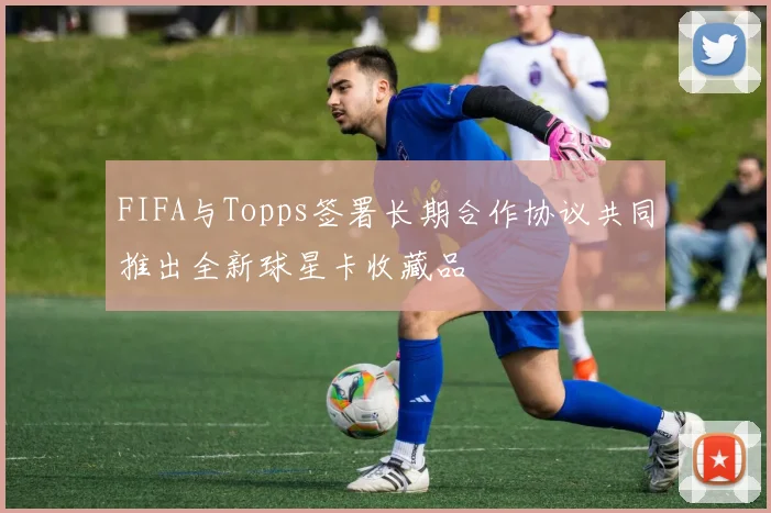 FIFA与Topps签署长期合作协议共同推出全新球星卡收藏品