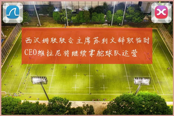 西汉姆联联合主席苏利文辞职临时CEO维拉尼将继续掌舵球队运营