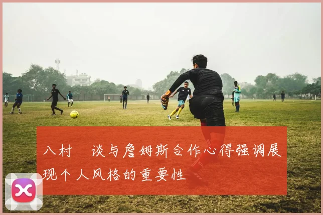 八村塁谈与詹姆斯合作心得强调展现个人风格的重要性