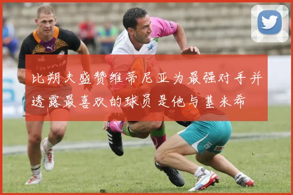 比朔夫盛赞维蒂尼亚为最强对手并透露最喜欢的球员是他与基米希