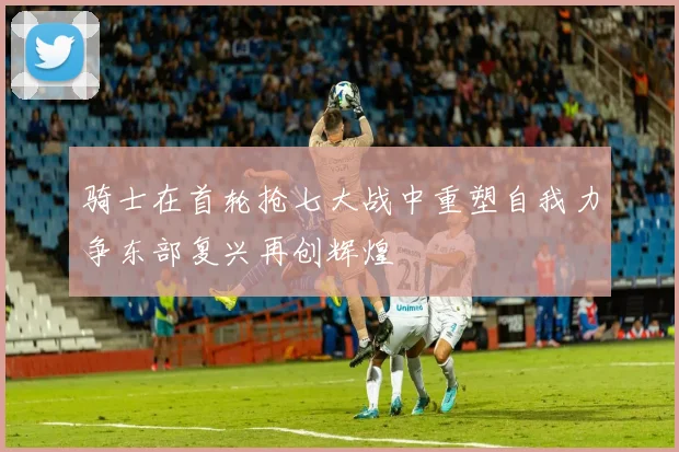 骑士在首轮抢七大战中重塑自我力争东部复兴再创辉煌