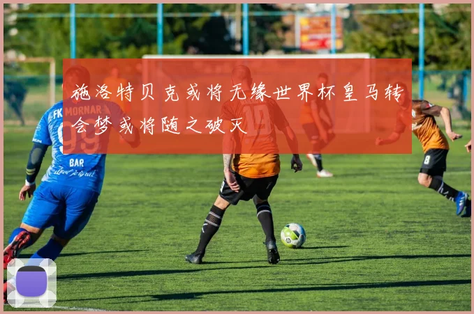 施洛特贝克或将无缘世界杯皇马转会梦或将随之破灭