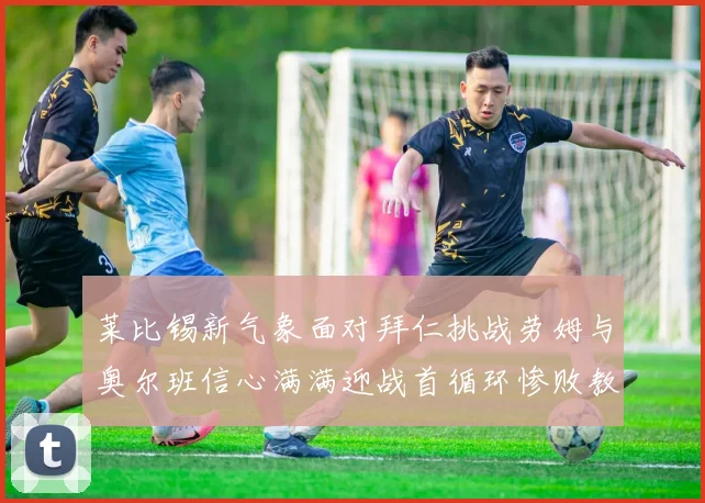莱比锡新气象面对拜仁挑战劳姆与奥尔班信心满满迎战首循环惨败教训