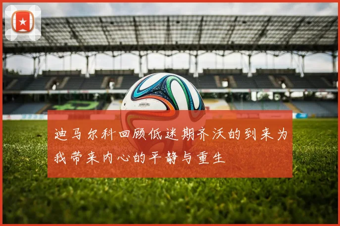迪马尔科回顾低迷期齐沃的到来为我带来内心的平静与重生